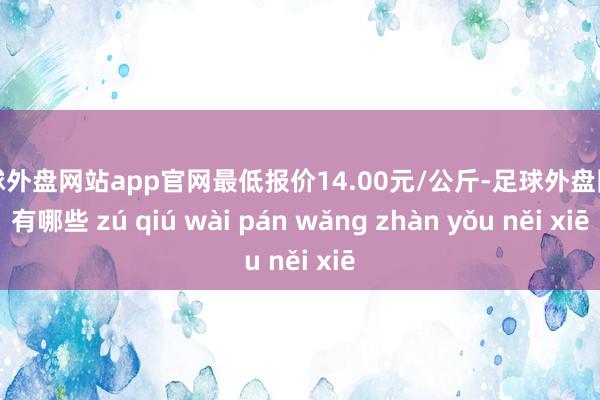 足球外盘网站app官网最低报价14.00元/公斤-足球外盘网站有哪些 zú qiú wài pán wǎng zhàn yǒu něi xiē