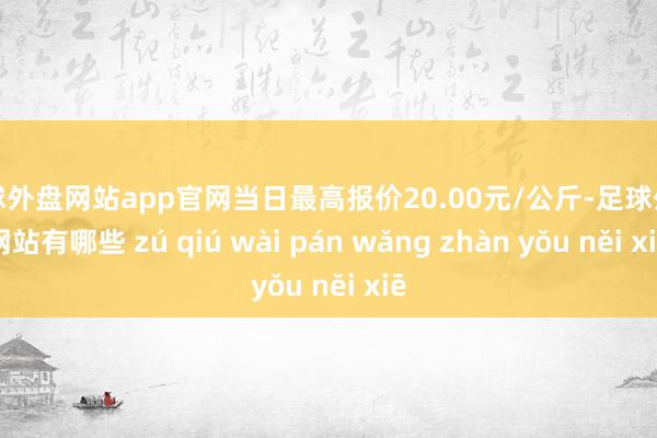 足球外盘网站app官网当日最高报价20.00元/公斤-足球外盘网站有哪些 zú qiú wài pán wǎng zhàn yǒu něi xiē