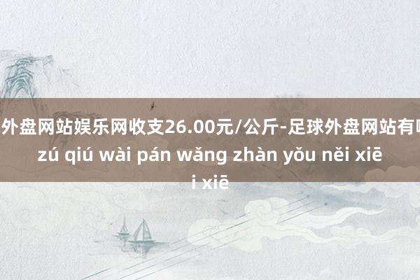 足球外盘网站娱乐网收支26.00元/公斤-足球外盘网站有哪些 zú qiú wài pán wǎng zhàn yǒu něi xiē